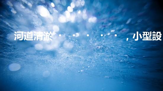 河道清淤，小型設備助力高效施工